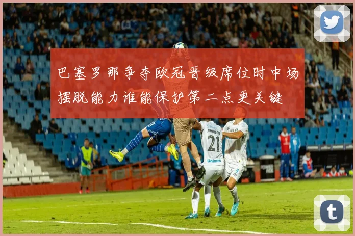 巴塞罗那争夺欧冠晋级席位时中场摆脱能力谁能保护第二点更关键