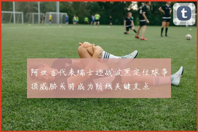 阿坎吉代表瑞士迎战波黑定位球争顶威胁或将成为防线关键支点