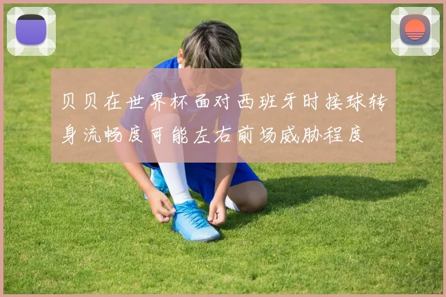贝贝在世界杯面对西班牙时接球转身流畅度可能左右前场威胁程度