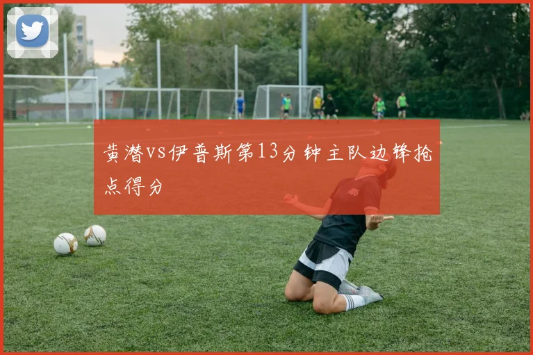 黄潜vs伊普斯第13分钟主队边锋抢点得分