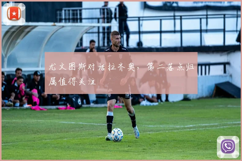 尤文图斯对话拉齐奥,第二落点归属值得关注