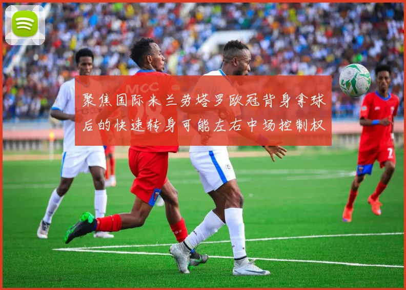 聚焦国际米兰劳塔罗欧冠背身拿球后的快速转身可能左右中场控制权