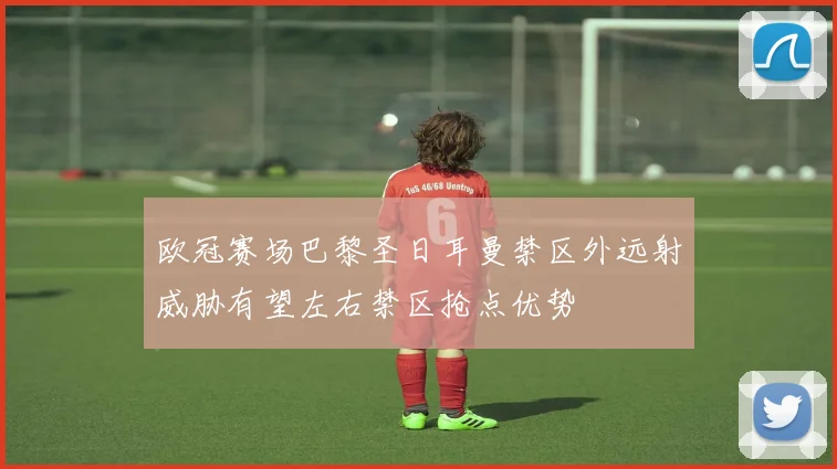 欧冠赛场巴黎圣日耳曼禁区外远射威胁有望左右禁区抢点优势