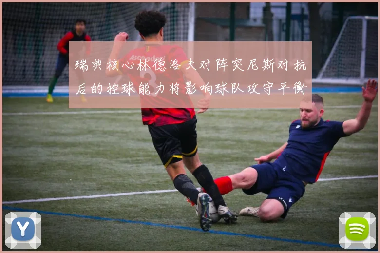 瑞典核心林德洛夫对阵突尼斯对抗后的控球能力将影响球队攻守平衡