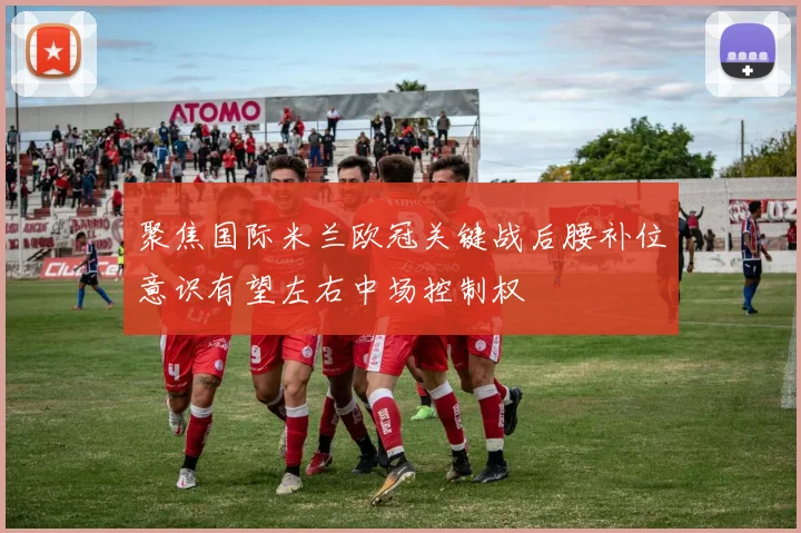 聚焦国际米兰欧冠关键战后腰补位意识有望左右中场控制权