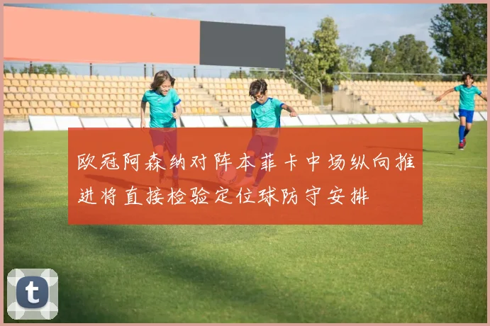 欧冠阿森纳对阵本菲卡中场纵向推进将直接检验定位球防守安排