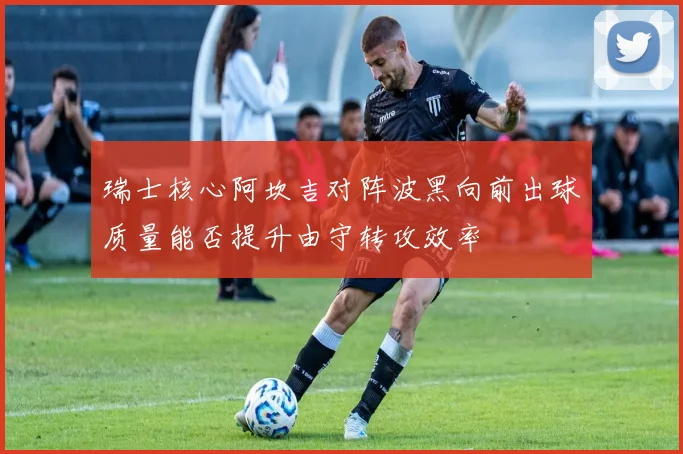 瑞士核心阿坎吉对阵波黑向前出球质量能否提升由守转攻效率
