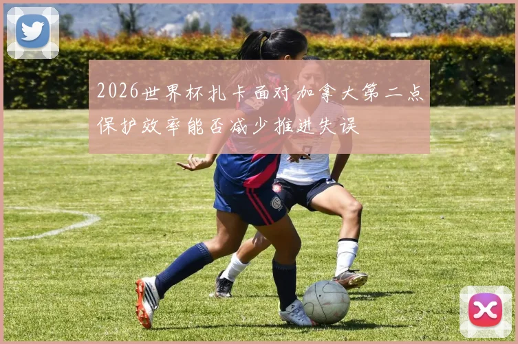 2026世界杯扎卡面对加拿大第二点保护效率能否减少推进失误