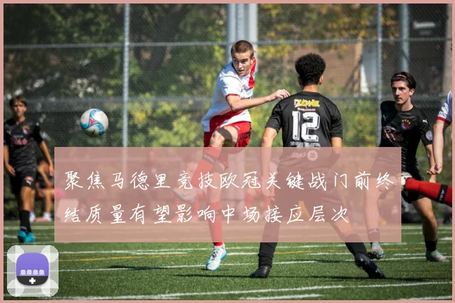 聚焦马德里竞技欧冠关键战门前终结质量有望影响中场接应层次
