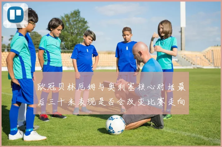 欧冠贝林厄姆与奥利塞核心对话最后三十米表现是否会改变比赛走向