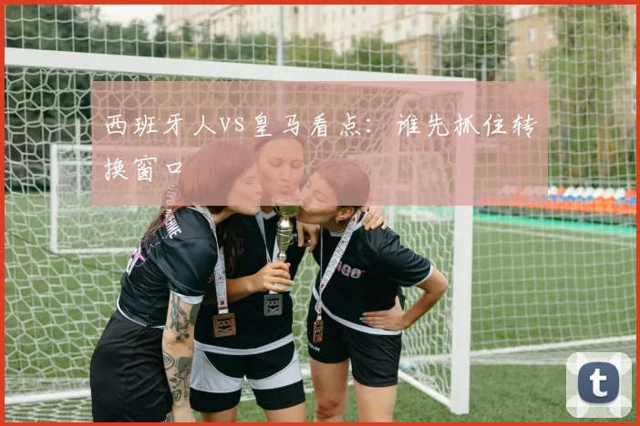 西班牙人vs皇马看点：谁先抓住转换窗口