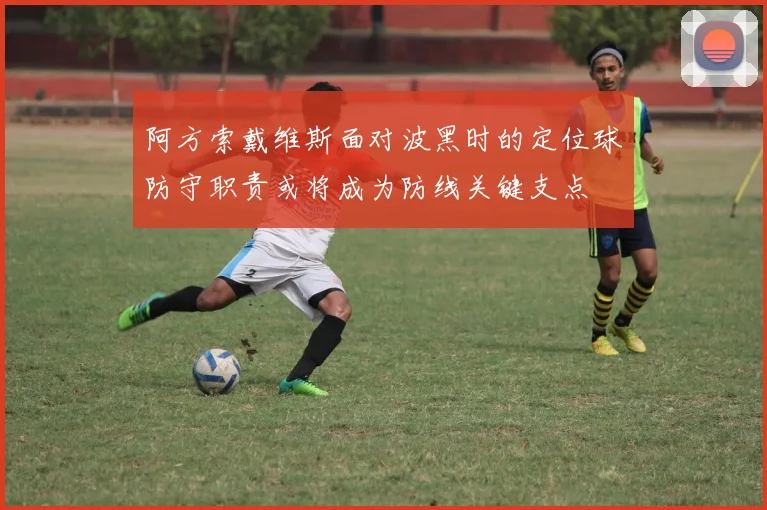 阿方索戴维斯面对波黑时的定位球防守职责或将成为防线关键支点