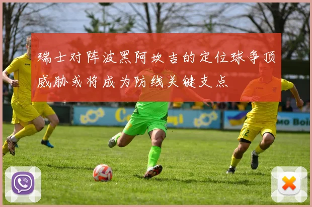 瑞士对阵波黑阿坎吉的定位球争顶威胁或将成为防线关键支点